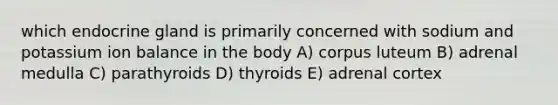 which endocrine gland is primarily concerned with sodium and potassium ion balance in the body A) corpus luteum B) adrenal medulla C) parathyroids D) thyroids E) adrenal cortex