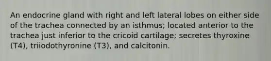 An endocrine gland with right and left lateral lobes on either side of the trachea connected by an isthmus; located anterior to the trachea just inferior to the cricoid cartilage; secretes thyroxine (T4), triiodothyronine (T3), and calcitonin.