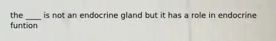 the ____ is not an endocrine gland but it has a role in endocrine funtion