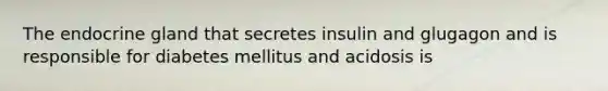 The endocrine gland that secretes insulin and glugagon and is responsible for diabetes mellitus and acidosis is