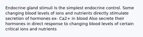 Endocrine gland stimuli Is the simplest endocrine control. Some changing blood levels of ions and nutrients directly stimulate secretion of hormones ex- Ca2+ in blood Also secrete their hormones in direct response to changing blood levels of certain critical ions and nutrients