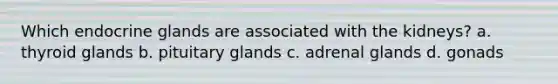 Which endocrine glands are associated with the kidneys? a. thyroid glands b. pituitary glands c. adrenal glands d. gonads