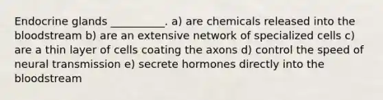 Endocrine glands __________. a) are chemicals released into the bloodstream b) are an extensive network of specialized cells c) are a thin layer of cells coating the axons d) control the speed of neural transmission e) secrete hormones directly into the bloodstream