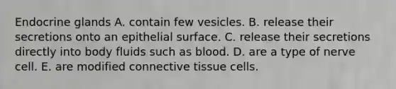 Endocrine glands A. contain few vesicles. B. release their secretions onto an epithelial surface. C. release their secretions directly into body fluids such as blood. D. are a type of nerve cell. E. are modified connective tissue cells.