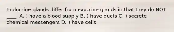 Endocrine glands differ from exocrine glands in that they do NOT ____. A. ) have a blood supply B. ) have ducts C. ) secrete chemical messengers D. ) have cells