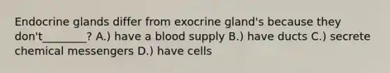 Endocrine glands differ from exocrine gland's because they don't________? A.) have a blood supply B.) have ducts C.) secrete chemical messengers D.) have cells