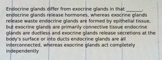 Endocrine glands differ from exocrine glands in that _______. endocrine glands release hormones, whereas exocrine glands release waste endocrine glands are formed by <a href='https://www.questionai.com/knowledge/k7dms5lrVY-epithelial-tissue' class='anchor-knowledge'>epithelial tissue</a>, but exocrine glands are primarily <a href='https://www.questionai.com/knowledge/kYDr0DHyc8-connective-tissue' class='anchor-knowledge'>connective tissue</a> endocrine glands are ductless and exocrine glands release secretions at the body's surface or into ducts endocrine glands are all interconnected, whereas exocrine glands act completely independently