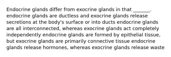 Endocrine glands differ from exocrine glands in that _______. endocrine glands are ductless and exocrine glands release secretions at the body's surface or into ducts endocrine glands are all interconnected, whereas exocrine glands act completely independently endocrine glands are formed by epithelial tissue, but exocrine glands are primarily connective tissue endocrine glands release hormones, whereas exocrine glands release waste