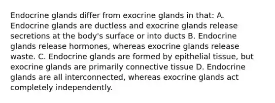 Endocrine glands differ from exocrine glands in that: A. Endocrine glands are ductless and exocrine glands release secretions at the body's surface or into ducts B. Endocrine glands release hormones, whereas exocrine glands release waste. C. Endocrine glands are formed by epithelial tissue, but exocrine glands are primarily connective tissue D. Endocrine glands are all interconnected, whereas exocrine glands act completely independently.