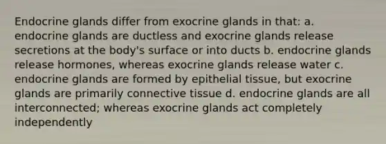 Endocrine glands differ from exocrine glands in that: a. endocrine glands are ductless and exocrine glands release secretions at the body's surface or into ducts b. endocrine glands release hormones, whereas exocrine glands release water c. endocrine glands are formed by epithelial tissue, but exocrine glands are primarily connective tissue d. endocrine glands are all interconnected; whereas exocrine glands act completely independently