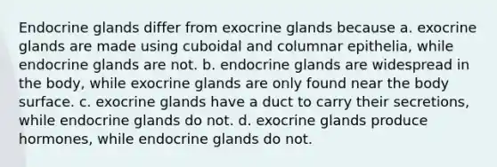 Endocrine glands differ from exocrine glands because a. exocrine glands are made using cuboidal and columnar epithelia, while endocrine glands are not. b. endocrine glands are widespread in the body, while exocrine glands are only found near the body surface. c. exocrine glands have a duct to carry their secretions, while endocrine glands do not. d. exocrine glands produce hormones, while endocrine glands do not.