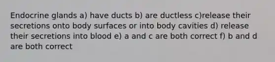 Endocrine glands a) have ducts b) are ductless c)release their secretions onto body surfaces or into body cavities d) release their secretions into blood e) a and c are both correct f) b and d are both correct