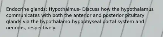 Endocrine glands: Hypothalmus- Discuss how the hypothalamus communicates with both the anterior and posterior pituitary glands via the hypothalamo-hypophyseal portal system and neurons, respectively.