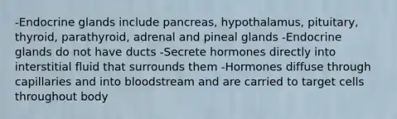 -Endocrine glands include pancreas, hypothalamus, pituitary, thyroid, parathyroid, adrenal and pineal glands -Endocrine glands do not have ducts -Secrete hormones directly into interstitial fluid that surrounds them -Hormones diffuse through capillaries and into bloodstream and are carried to target cells throughout body