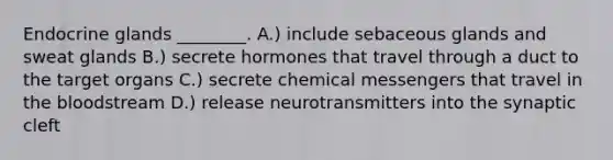 Endocrine glands ________. A.) include sebaceous glands and sweat glands B.) secrete hormones that travel through a duct to the target organs C.) secrete chemical messengers that travel in the bloodstream D.) release neurotransmitters into the synaptic cleft