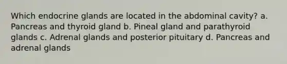 Which endocrine glands are located in the abdominal cavity? a. Pancreas and thyroid gland b. Pineal gland and parathyroid glands c. Adrenal glands and posterior pituitary d. Pancreas and adrenal glands