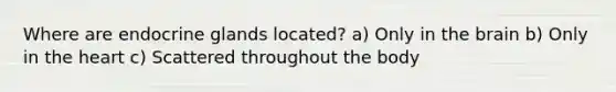 Where are endocrine glands located? a) Only in the brain b) Only in the heart c) Scattered throughout the body