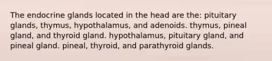 The endocrine glands located in the head are the: pituitary glands, thymus, hypothalamus, and adenoids. thymus, pineal gland, and thyroid gland. hypothalamus, pituitary gland, and pineal gland. pineal, thyroid, and parathyroid glands.