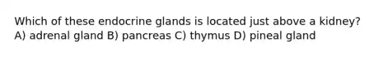 Which of these endocrine glands is located just above a kidney? A) adrenal gland B) pancreas C) thymus D) pineal gland