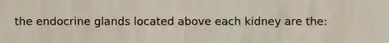 the endocrine glands located above each kidney are the: