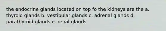 the endocrine glands located on top fo the kidneys are the a. thyroid glands b. vestibular glands c. adrenal glands d. parathyroid glands e. renal glands