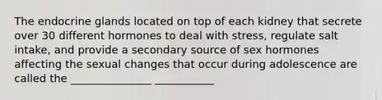 The endocrine glands located on top of each kidney that secrete over 30 different hormones to deal with stress, regulate salt intake, and provide a secondary source of sex hormones affecting the sexual changes that occur during adolescence are called the _______________ ___________