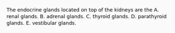 The endocrine glands located on top of the kidneys are the A. renal glands. B. adrenal glands. C. thyroid glands. D. parathyroid glands. E. vestibular glands.