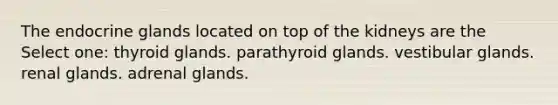 The endocrine glands located on top of the kidneys are the Select one: thyroid glands. parathyroid glands. vestibular glands. renal glands. adrenal glands.