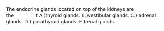 The endocrine glands located on top of the kidneys are the_________ t A.)thyroid glands. B.)vestibular glands. C.) adrenal glands. D.) parathyroid glands. E.)renal glands.