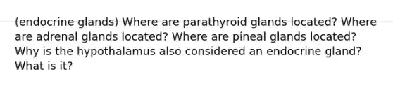 (endocrine glands) Where are parathyroid glands located? Where are adrenal glands located? Where are pineal glands located? Why is the hypothalamus also considered an endocrine gland? What is it?