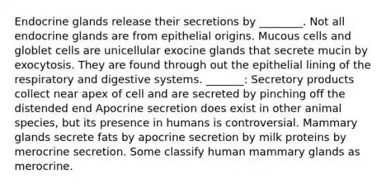 Endocrine glands release their secretions by ________. Not all endocrine glands are from epithelial origins. Mucous cells and globlet cells are unicellular exocine glands that secrete mucin by exocytosis. They are found through out the epithelial lining of the respiratory and digestive systems. _______: Secretory products collect near apex of cell and are secreted by pinching off the distended end Apocrine secretion does exist in other animal species, but its presence in humans is controversial. Mammary glands secrete fats by apocrine secretion by milk proteins by merocrine secretion. Some classify human mammary glands as merocrine.