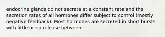 endocrine glands do not secrete at a constant rate and the secretion rates of all hormones differ subject to control (mostly negative feedback). Most hormones are secreted in short bursts with little or no release between