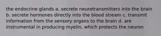 the endocrine glands a. secrete neurotransmitters into the brain b. secrete hormones directly into the blood stream c. transmit information from the sensory organs to the brain d. are instrumental in producing myelin, which protects the neuron