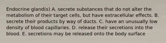 Endocrine gland(s) A. secrete substances that do not alter the metabolism of their target cells, but have extracellular effects. B. secrete their products by way of ducts. C. have an unusually low density of blood capillaries. D. release their secretions into the blood. E. secretions may be released onto the body surface
