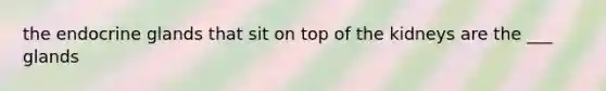 the endocrine glands that sit on top of the kidneys are the ___ glands