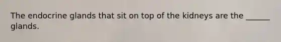 The endocrine glands that sit on top of the kidneys are the ______ glands.