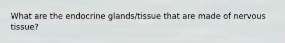 What are the endocrine glands/tissue that are made of nervous tissue?