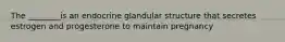 The ________is an endocrine glandular structure that secretes estrogen and progesterone to maintain pregnancy