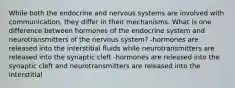 While both the endocrine and nervous systems are involved with communication, they differ in their mechanisms. What is one difference between hormones of the endocrine system and neurotransmitters of the nervous system? -hormones are released into the interstitial fluids while neurotransmitters are released into the synaptic cleft -hormones are released into the synaptic cleft and neurotransmitters are released into the interstitial