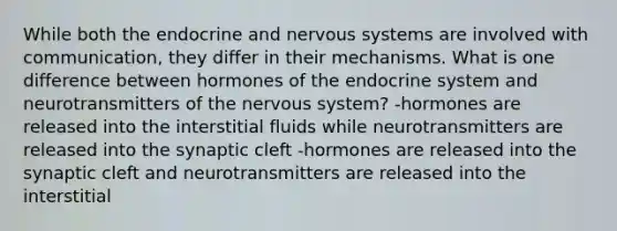 While both the endocrine and nervous systems are involved with communication, they differ in their mechanisms. What is one difference between hormones of the endocrine system and neurotransmitters of the nervous system? -hormones are released into the interstitial fluids while neurotransmitters are released into the synaptic cleft -hormones are released into the synaptic cleft and neurotransmitters are released into the interstitial