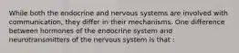 While both the endocrine and nervous systems are involved with communication, they differ in their mechanisms. One difference between hormones of the endocrine system and neurotransmitters of the nervous system is that :