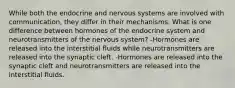 While both the endocrine and nervous systems are involved with communication, they differ in their mechanisms. What is one difference between hormones of the endocrine system and neurotransmitters of the nervous system? -Hormones are released into the interstitial fluids while neurotransmitters are released into the synaptic cleft. -Hormones are released into the synaptic cleft and neurotransmitters are released into the interstitial fluids.