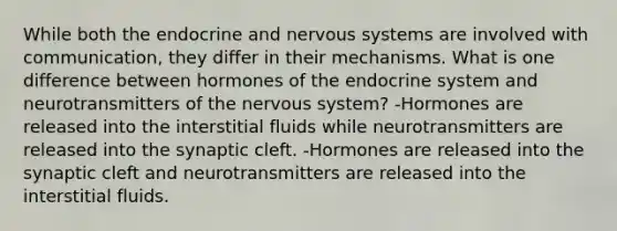 While both the endocrine and <a href='https://www.questionai.com/knowledge/kThdVqrsqy-nervous-system' class='anchor-knowledge'>nervous system</a>s are involved with communication, they differ in their mechanisms. What is one difference between hormones of the <a href='https://www.questionai.com/knowledge/k97r8ZsIZg-endocrine-system' class='anchor-knowledge'>endocrine system</a> and neurotransmitters of the nervous system? -Hormones are released into the interstitial fluids while neurotransmitters are released into the synaptic cleft. -Hormones are released into the synaptic cleft and neurotransmitters are released into the interstitial fluids.