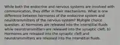 While both the endocrine and nervous systems are involved with communication, they differ in their mechanisms. What is one difference between hormones of the endocrine system and neurotransmitters of the nervous system? Multiple choice question. a) Hormones are released into the interstitial fluids while neurotransmitters are released into the synaptic cleft. b) Hormones are released into the synaptic cleft and neurotransmitters are released into the interstitial fluids.