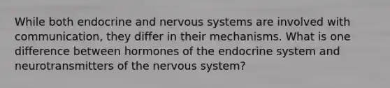 While both endocrine and <a href='https://www.questionai.com/knowledge/kThdVqrsqy-nervous-system' class='anchor-knowledge'>nervous system</a>s are involved with communication, they differ in their mechanisms. What is one difference between hormones of the <a href='https://www.questionai.com/knowledge/k97r8ZsIZg-endocrine-system' class='anchor-knowledge'>endocrine system</a> and neurotransmitters of the nervous system?