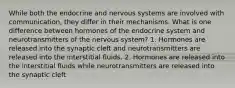 While both the endocrine and nervous systems are involved with communication, they differ in their mechanisms. What is one difference between hormones of the endocrine system and neurotransmitters of the nervous system? 1. Hormones are released into the synaptic cleft and neurotransmitters are released into the interstitial fluids. 2. Hormones are released into the interstitial fluids while neurotransmitters are released into the synaptic cleft