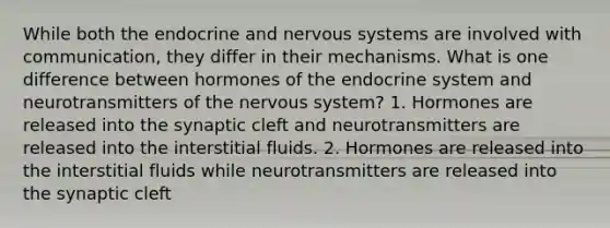 While both the endocrine and nervous systems are involved with communication, they differ in their mechanisms. What is one difference between hormones of the endocrine system and neurotransmitters of the nervous system? 1. Hormones are released into the synaptic cleft and neurotransmitters are released into the interstitial fluids. 2. Hormones are released into the interstitial fluids while neurotransmitters are released into the synaptic cleft