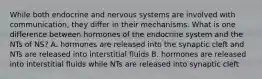 While both endocrine and nervous systems are involved with communication, they differ in their mechanisms. What is one difference between hormones of the endocrine system and the NTs of NS? A. hormones are released into the synaptic cleft and NTs are released into interstitial fluids B. hormones are released into interstitial fluids while NTs are released into synaptic cleft