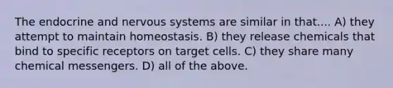 The endocrine and nervous systems are similar in that.... A) they attempt to maintain homeostasis. B) they release chemicals that bind to specific receptors on target cells. C) they share many chemical messengers. D) all of the above.