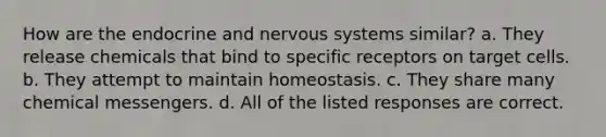 How are the endocrine and <a href='https://www.questionai.com/knowledge/kThdVqrsqy-nervous-system' class='anchor-knowledge'>nervous system</a>s similar? a. They release chemicals that bind to specific receptors on target cells. b. They attempt to maintain homeostasis. c. They share many chemical messengers. d. All of the listed responses are correct.